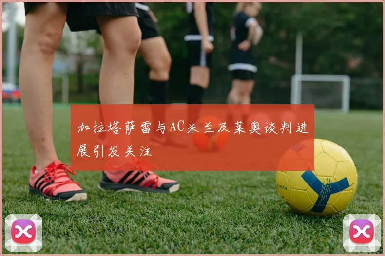加拉塔萨雷与AC米兰及莱奥谈判进展引发关注