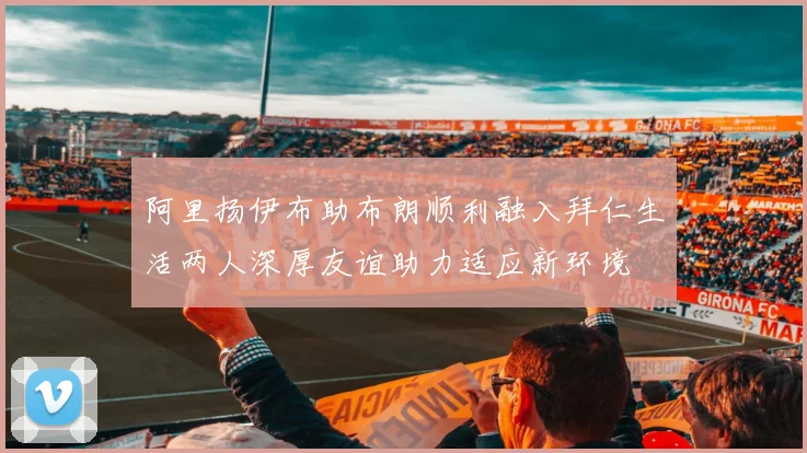 阿里扬伊布助布朗顺利融入拜仁生活两人深厚友谊助力适应新环境