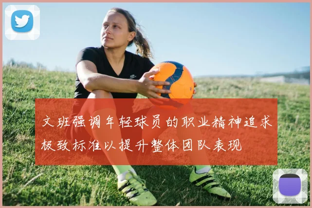 文班强调年轻球员的职业精神追求极致标准以提升整体团队表现