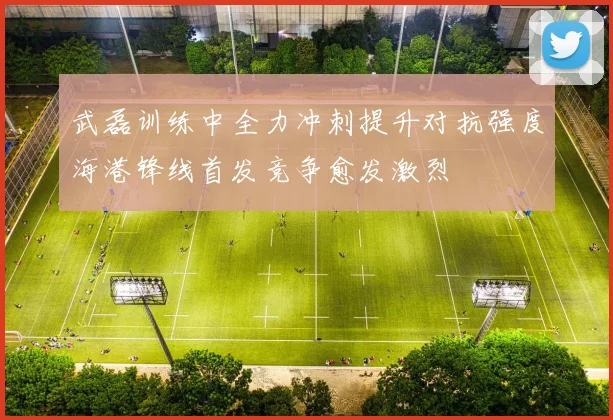 武磊训练中全力冲刺提升对抗强度海港锋线首发竞争愈发激烈