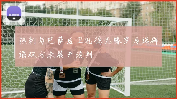 热刺与巴萨后卫孔德无缘罗马诺辟谣双方未展开谈判